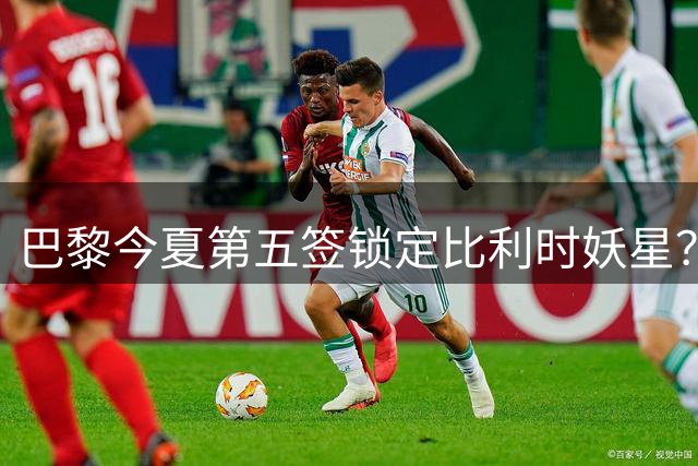 巴黎今夏第五签锁定比利时妖星？欧超杯后将正式报价阿贾克斯